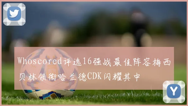 Whoscored评选16强战最佳阵容梅西贝林领衔哈兰德CDK闪耀其中