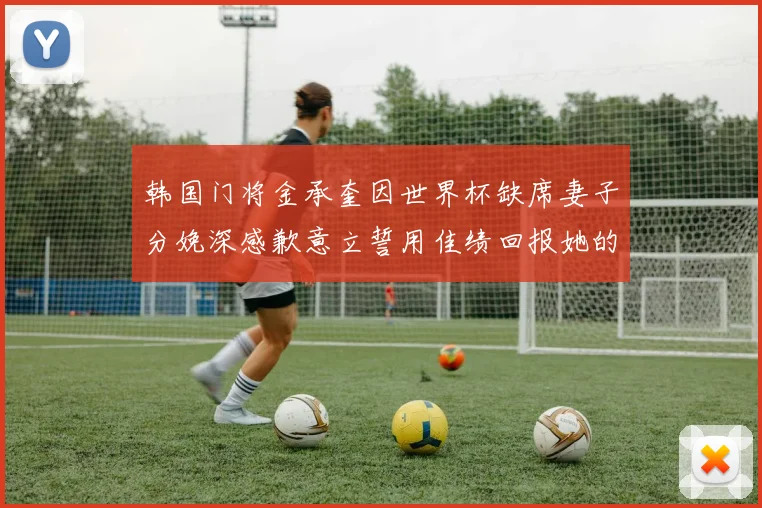 韩国门将金承奎因世界杯缺席妻子分娩深感歉意立誓用佳绩回报她的支持与爱