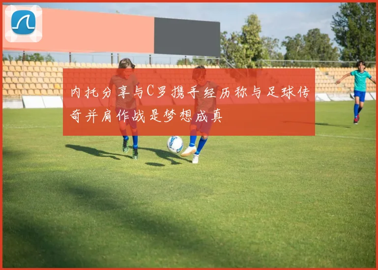 内托分享与C罗携手经历称与足球传奇并肩作战是梦想成真