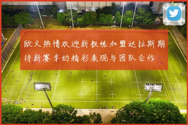 欧文热情欢迎新教练加盟达拉斯期待新赛季的精彩表现与团队合作