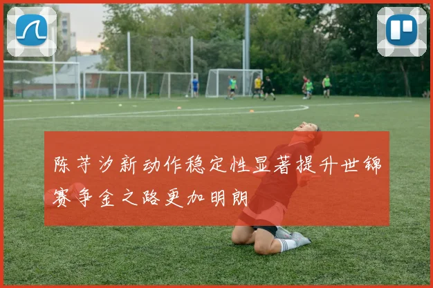 陈芋汐新动作稳定性显著提升世锦赛争金之路更加明朗