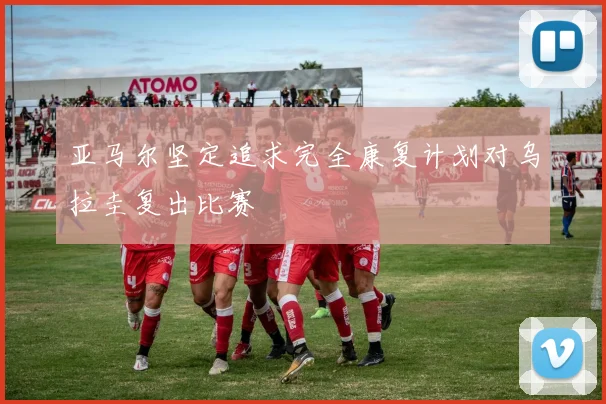 亚马尔坚定追求完全康复计划对乌拉圭复出比赛