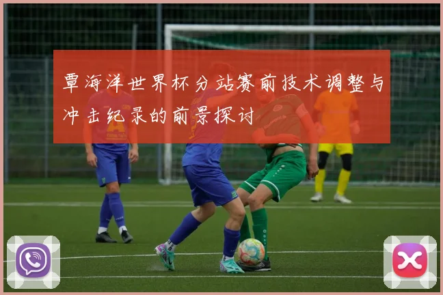 覃海洋世界杯分站赛前技术调整与冲击纪录的前景探讨
