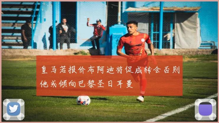 皇马若报价布阿迪将促成转会否则他或倾向巴黎圣日耳曼