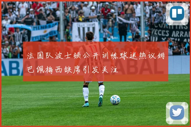 法国队波士顿公开训练球迷热议姆巴佩梅西缺席引发关注