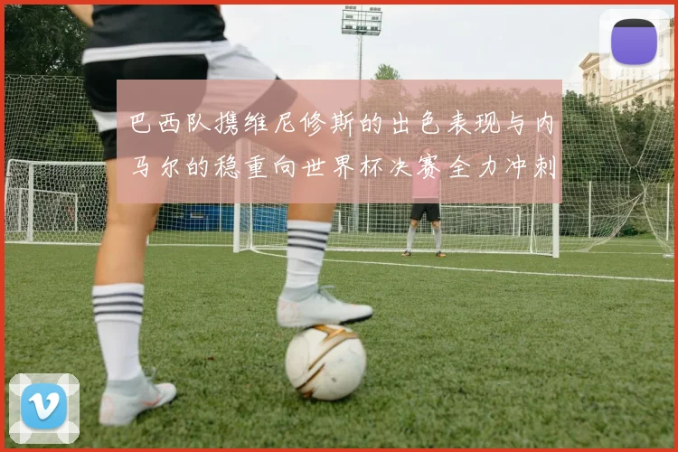 巴西队携维尼修斯的出色表现与内马尔的稳重向世界杯决赛全力冲刺