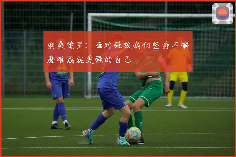 利桑德罗：面对强敌我们坚持不懈磨难成就更强的自己