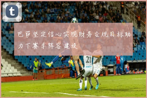 巴萨坚定信心实现财务合规目标助力下赛季阵容建设