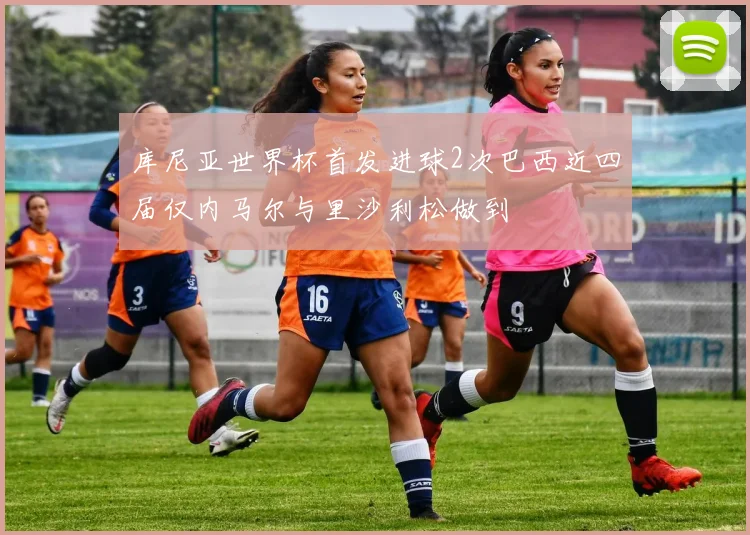 库尼亚世界杯首发进球2次巴西近四届仅内马尔与里沙利松做到
