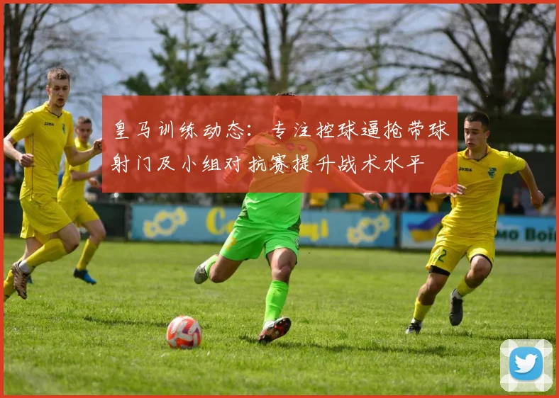 皇马训练动态：专注控球逼抢带球射门及小组对抗赛提升战术水平