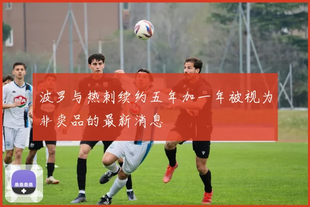 波罗与热刺续约五年加一年被视为非卖品的最新消息
