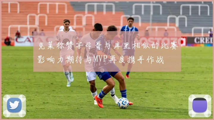 克莱称赞字母哥与库里相似的比赛影响力期待与MVP再度携手作战