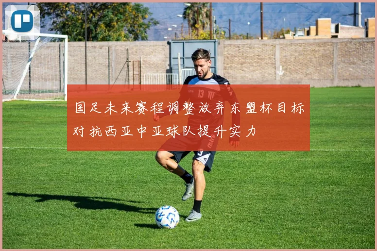 国足未来赛程调整放弃东盟杯目标对抗西亚中亚球队提升实力