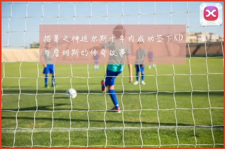 招募之神迈尔斯十年内成功签下KD与詹姆斯的传奇故事