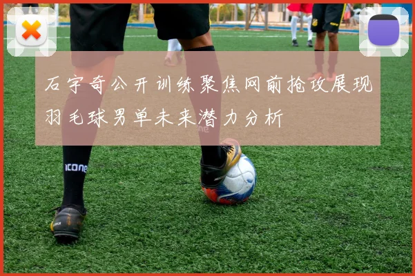 石宇奇公开训练聚焦网前抢攻展现羽毛球男单未来潜力分析