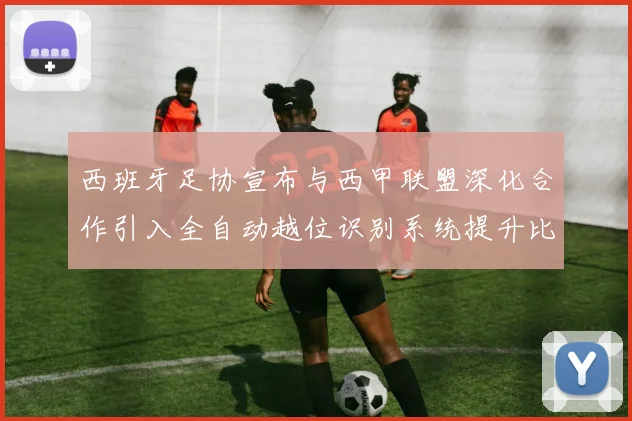 西班牙足协宣布与西甲联盟深化合作引入全自动越位识别系统提升比赛公正性